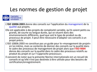 Les normes de gestion de projet L' ISO 10006:2003  donne des conseils sur l'application du  management  de la  qualité  aux projets. Elle est applicable à des projets de complexité variable, qu'ils soient petits ou grands, de courte ou longue durée, qui se situent dans des environnements différents, quel que soit le type de produit ou de processus de projet. Il peut être nécessaire d'adapter ces conseils à un projet précis. L'ISO 10006:2003 ne constitue pas un guide pour le «management de projet» en lui-même, mais se contente de donner des conseils sur la qualité dans le cadre des processus de management de projet alors que  l'ISO 9004  donne des conseils sur la qualité dans le cadre des processus relatifs au produit du projet et sur l'«approche processus». Il convient de noter que la présente Norme internationale est un recueil de conseils et qu'elle n'est pas destinée à être utilisée pour des besoins de certification/enregistrement. 