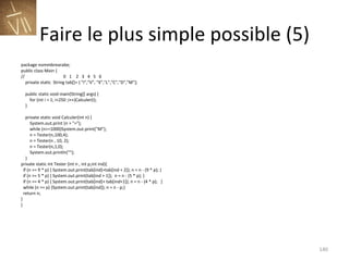 Faire le plus simple possible (5) package nommbrearabe; public class Main { //  0  1  2  3  4  5  6  private static  String tab[]= { "I","V", "X","L","C","D","M"}; public static void main(String[] args) { for (int i = 1; i<250 ;i++)Calculer(i); } private static void Calculer(int n) { System.out.print (n + "="); while (n>=1000)System.out.print("M"); n = Tester(n,100,4); n = Tester(n , 10, 2); n = Tester(n,1,0); System.out.println(""); } private static int Tester (int n , int p,int ind){ if (n >= 9 * p) { System.out.print(tab[ind]+tab[ind + 2]); n = n - (9 * p); } if (n >= 5 * p) { System.out.print(tab[ind + 1]);  n = n - (5 * p); } if (n == 4 * p) { System.out.print(tab[ind]+ tab[ind+1]); n = n - (4 * p);  }  while (n >= p) {System.out.print(tab[ind]); n = n - p;} return n; } } 