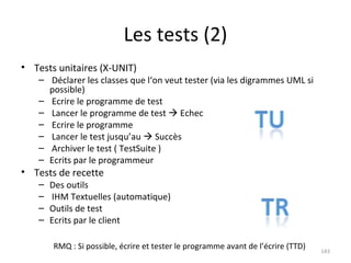 Les tests (2) Tests unitaires (X-UNIT) Déclarer les classes que l‘on veut tester (via les digrammes UML si possible) Ecrire le programme de test Lancer le programme de test    Echec Ecrire le programme Lancer le test jusqu’au    Succès Archiver le test ( TestSuite ) Ecrits par le programmeur Tests de recette Des outils IHM Textuelles (automatique) Outils de test Ecrits par le client RMQ : Si possible, écrire et tester le programme avant de l’écrire (TTD) 