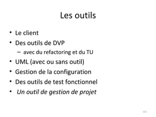 Les outils Le client Des outils de DVP avec du refactoring et du TU UML (avec ou sans outil) Gestion de la configuration Des outils de test fonctionnel Un outil de gestion de projet 