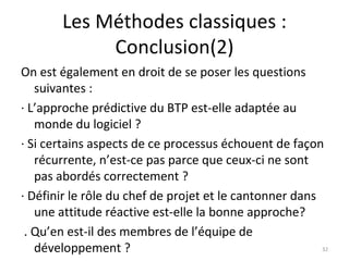 Les Méthodes classiques : Conclusion(2) On est également en droit de se poser les questions suivantes : · L’approche prédictive du BTP est-elle adaptée au monde du logiciel ? · Si certains aspects de ce processus échouent de façon récurrente, n’est-ce pas parce que ceux-ci ne sont pas abordés correctement ? · Définir le rôle du chef de projet et le cantonner dans une attitude réactive est-elle la bonne approche? . Qu’en est-il des membres de l’équipe de développement ? 