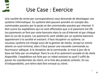 Use Case : Exercice Une société de vente par correspondance vous demande de développer son système informatique. Ce système doit pouvoir prendre en compte des commandes passées par la poste et des commandes passées par internet. Il doit suivre les expéditions qui ne sont effectuées que si le paiement est OK. Les paiements se font par carte bancaire dans le cas d'internet et par chèque dans le cas de la poste. Les paiements sont validés par un système bancaire  appartenant à la société et existant. Il faut récupérer ce système. Le nouveau système est chargé aussi de la gestion de stocks, lorsqu'un article atteint un seuil minimal, alors il faut passer une nouvelle commande au fournisseur adéquat. A la réception de la commande, la mise à jour de la  base est faite par un employé. Dans le cas d'un paiement accepté et de stock disponible, l'expédition est faite par un robot existant au quel il suffit de passer les coordonnées du client, et la liste des produits achetés. En cas  d'indisponibilité, une lettre doit être envoyé au client. 