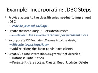 Example: Incorporating JDBC Steps Provide access to the class libraries needed to implement JDBC  Provide java.sql package Create the necessary DBPersistentClasses Guideline: One DBPersistentClass per persistent class Incorporate DBPersistentClasses into the design Allocate to package/layer Add relationships from persistence clients Create/Update interaction diagrams that describe: Database initialization Persistent class access: Create, Read, Update, Delete 