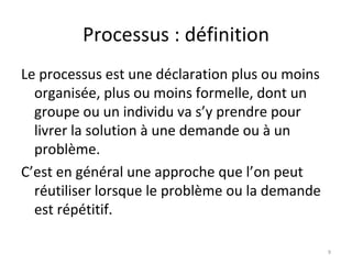 Processus : définition Le processus est une déclaration plus ou moins organisée, plus ou moins formelle, dont un groupe ou un individu va s’y prendre pour livrer la solution à une demande ou à un problème.  C’est en général une approche que l’on peut réutiliser lorsque le problème ou la demande est répétitif. 