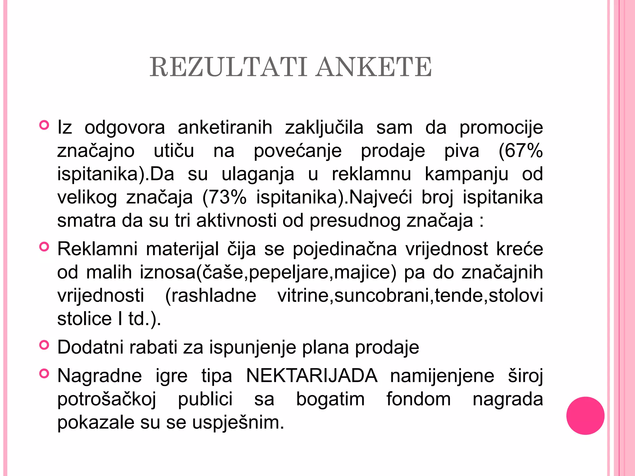 REZULTATI ANKETE
 Iz odgovora anketiranih zaključila sam da promocije
značajno utiču na povećanje prodaje piva (67%
ispitanika).Da su ulaganja u reklamnu kampanju od
velikog značaja (73% ispitanika).Najveći broj ispitanika
smatra da su tri aktivnosti od presudnog značaja :
 Reklamni materijal čija se pojedinačna vrijednost kreće
od malih iznosa(čaše,pepeljare,majice) pa do značajnih
vrijednosti (rashladne vitrine,suncobrani,tende,stolovi
stolice I td.).
 Dodatni rabati za ispunjenje plana prodaje
 Nagradne igre tipa NEKTARIJADA namijenjene široj
potrošačkoj publici sa bogatim fondom nagrada
pokazale su se uspješnim.
 