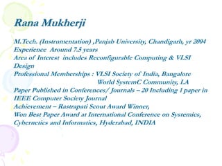 Rana Mukherji
M.Tech. (Instrumentation) ,Panjab University, Chandigarh, yr 2004
Experience Around 7.5 years
Area of Interest includes Reconfigurable Computing & VLSI
Design
Professional Memberships : VLSI Society of India, Bangalore
World SystemC Community, LA
Paper Published in Conferences/ Journals – 20 Including 1 paper in
IEEE Computer Society Journal
Achievement – Rastrapati Scout Award Winner,
Won Best Paper Award at International Conference on Systemics,
Cybernetics and Informatics, Hyderabad, INDIA
 