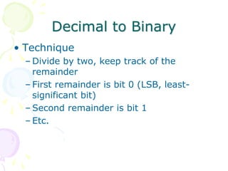 Decimal to Binary
• Technique
– Divide by two, keep track of the
remainder
– First remainder is bit 0 (LSB, least-
significant bit)
– Second remainder is bit 1
– Etc.
 