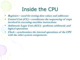 Inside the CPU
• Registers – used for storing data values and addresses
• Control Unit (CU) – coordinates the sequencing of steps
involved in executing machine instructions
• Arithmetic Logic Unit (ALU) - performs arithmetic and
logical operations
• Clock – synchronizes the internal operations of the CPU
with the other system components
 