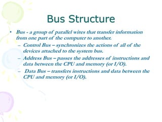 Bus Structure
• Bus - a group of parallel wires that transfer information
from one part of the computer to another.
– Control Bus – synchronizes the actions of all of the
devices attached to the system bus.
– Address Bus – passes the addresses of instructions and
data between the CPU and memory (or I/O).
– Data Bus – transfers instructions and data between the
CPU and memory (or I/O).
 