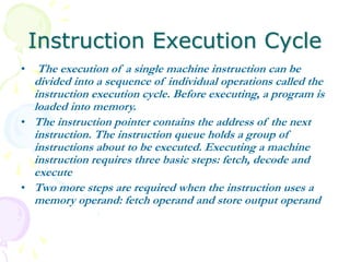 Instruction Execution Cycle
• The execution of a single machine instruction can be
divided into a sequence of individual operations called the
instruction execution cycle. Before executing, a program is
loaded into memory.
• The instruction pointer contains the address of the next
instruction. The instruction queue holds a group of
instructions about to be executed. Executing a machine
instruction requires three basic steps: fetch, decode and
execute
• Two more steps are required when the instruction uses a
memory operand: fetch operand and store output operand
 