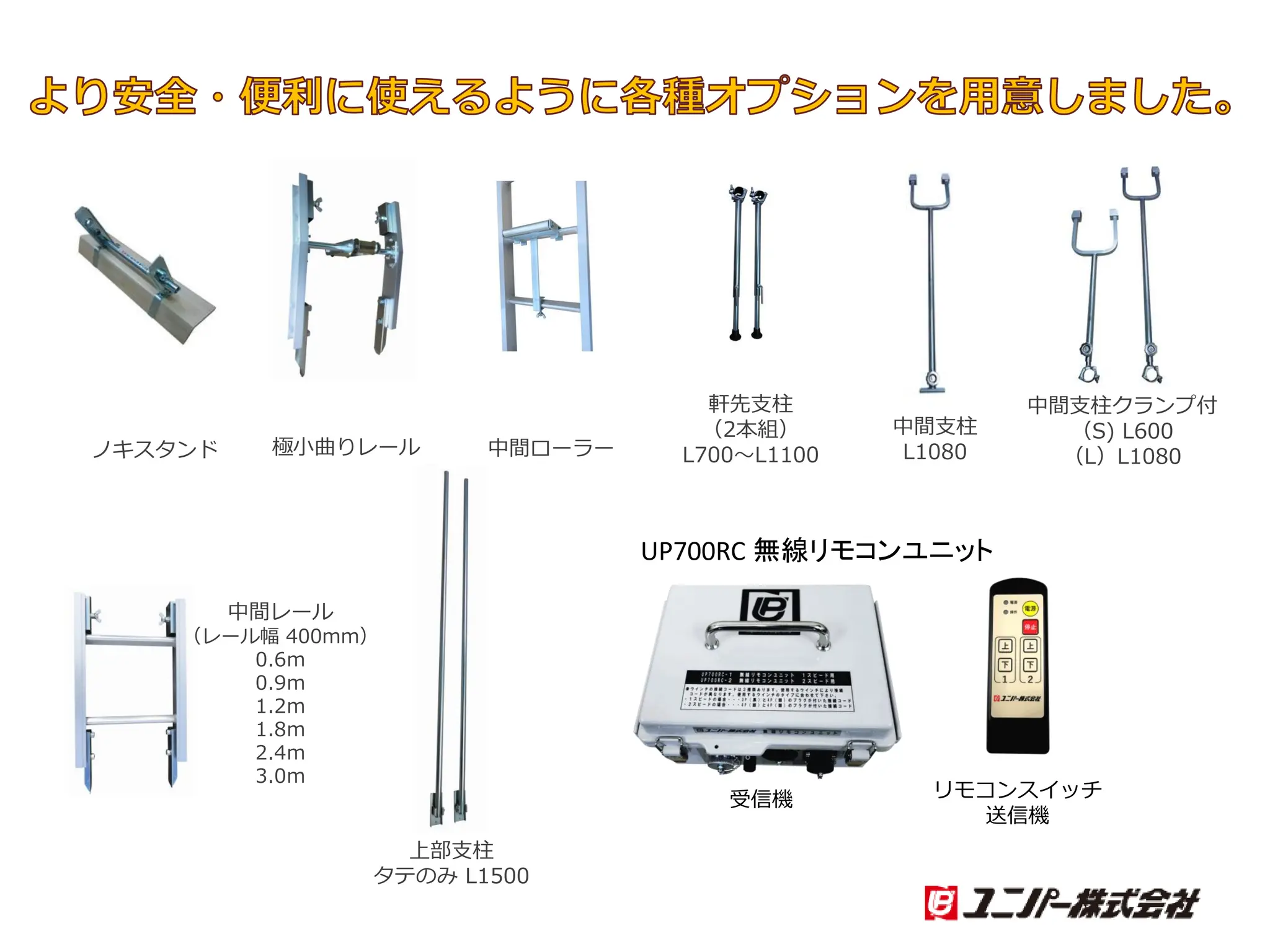 より安全・便利に使えるように各種オプションを用意しました。
中間ローラー
中間支柱クランプ付
（S) L600
（L）L1080
軒先支柱
（2本組）
L700～L1100
極小曲りレール
中間レール
（レール幅 400mm）
0.6ｍ
0.9ｍ
1.2ｍ
1.8ｍ
2.4ｍ
3.0ｍ
ノキスタンド
中間支柱
L1080
上部支柱
タテのみ L1500
UP700RC 無線リモコンユニット
受信機 リモコンスイッチ
送信機
 