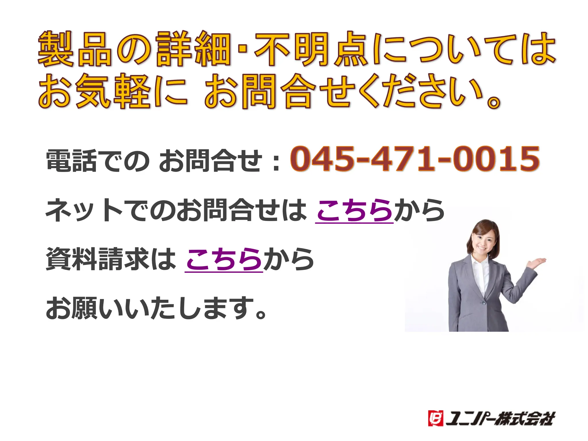 製品の詳細・不明点については
お気軽に お問合せください。
電話での お問合せ：045-471-0015
ネットでのお問合せは こちらから
資料請求は こちらから
お願いいたします。
 