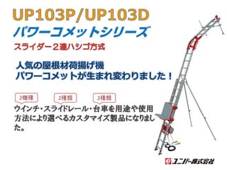 UP103P/UP103D
人気の屋根材荷揚げ機
パワーコメットが生まれ変わりました！
ウインチ・スライドレール・台車を用途や使用
方法により選べるカスタマイズ製品になりまし
た。
2機種 2種類 2種類
スライダー２連ハシゴ方式
 