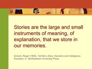 Stories are the large and small 
instruments of meaning, of 
explanation, that we store in 
our memories. 
Schank, Roger (1992). Tell Me a Story: Narrative and Intelligence. 
Evanston, IL: Northwestern University Press. 
 