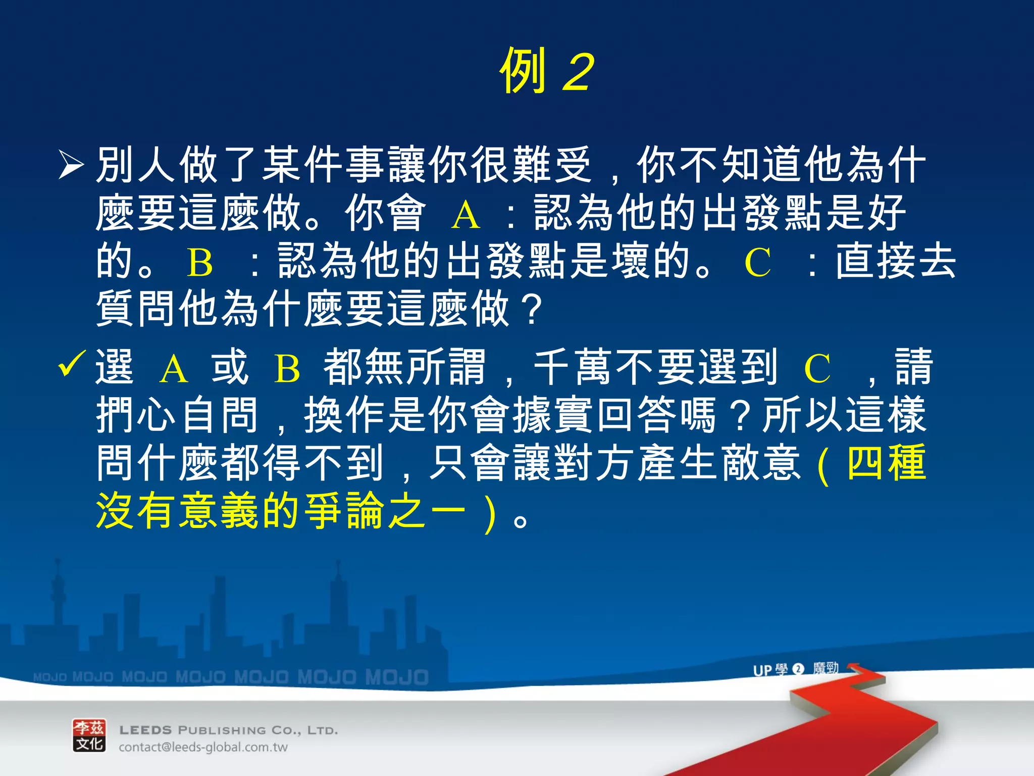 別人做了某件事讓你很難受，你不知道他為什麼要這麼做。你會  A ：認為他的出發點是好的。 B   ：認為他的出發點是壞的。 C   ：直接去質問他為什麼要這麼做？ 選  A   或  B   都無所謂，千萬不要選到  C   ，請捫心自問，換作是你會據實回答嗎？所以這樣問什麼都得不到，只會讓對方產生敵意 （四種沒有意義的爭論之一） 。 　 例 ２ 