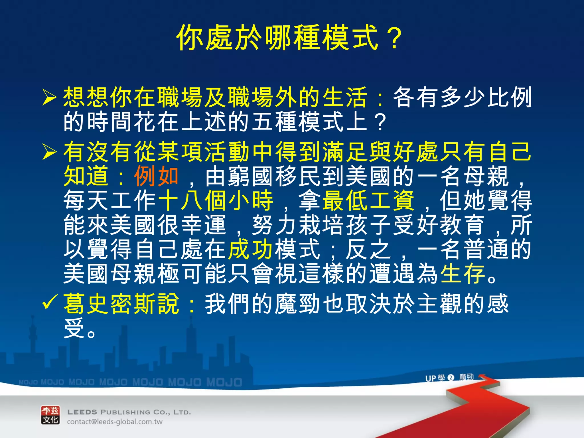 你處於哪種模式？ 想想你在職場及職場外的生活： 各有多少比例的時間花在上述的五種模式上？ 有沒有從某項活動中得到滿足與好處只有自己知道： 例如 ，由窮國移民到美國的一名母親，每天工作 十八個小時 ，拿 最低工資 ，但她覺得能來美國很幸運，努力栽培孩子受好教育，所以覺得自己處在 成功 模式；反之，一名普通的美國母親極可能只會視這樣的遭遇為 生存 。 葛史密斯說： 我們的魔勁也取決於主觀的感受。 