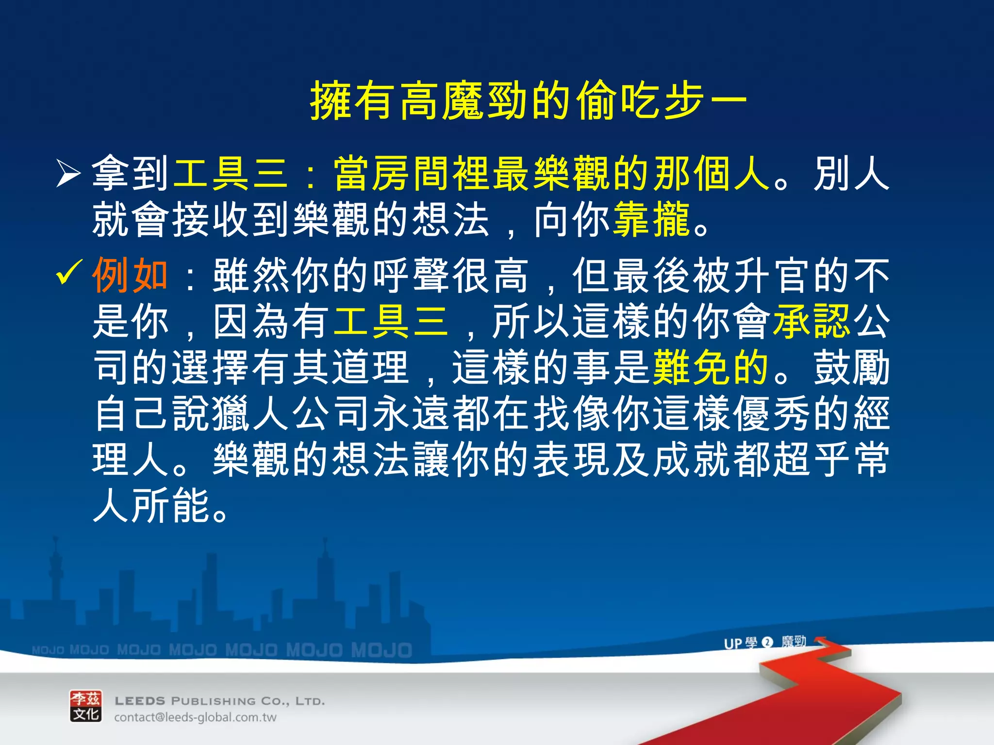 拿到 工具三：當房間裡最樂觀的那個人 。別人就會接收到樂觀的想法，向你 靠攏 。  例如 ：雖然你的呼聲很高，但最後被升官的不是你，因為有 工具三 ，所以這樣的你會 承認 公司的選擇有其道理，這樣的事是 難免的 。鼓勵自己說獵人公司永遠都在找像你這樣優秀的經理人。樂觀的想法讓你的表現及成就都超乎常人所能。 　 擁有高魔勁的偷吃步一 　 