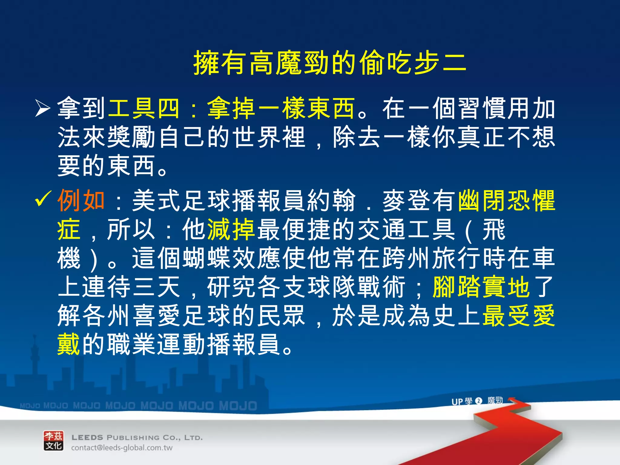 拿到 工具四：拿掉一樣東西 。在一個習慣用加法來獎勵自己的世界裡，除去一樣你真正不想要的東西。 例如 ：美式足球播報員約翰．麥登有 幽閉恐懼症 ，所以：他 減掉 最便捷的交通工具（飛機）。這個蝴蝶效應使他常在跨州旅行時在車上連待三天，研究各支球隊戰術； 腳踏實地 了解各州喜愛足球的民眾，於是成為史上 最受愛戴 的職業運動播報員。 　 擁有高魔勁的偷吃步二 　 