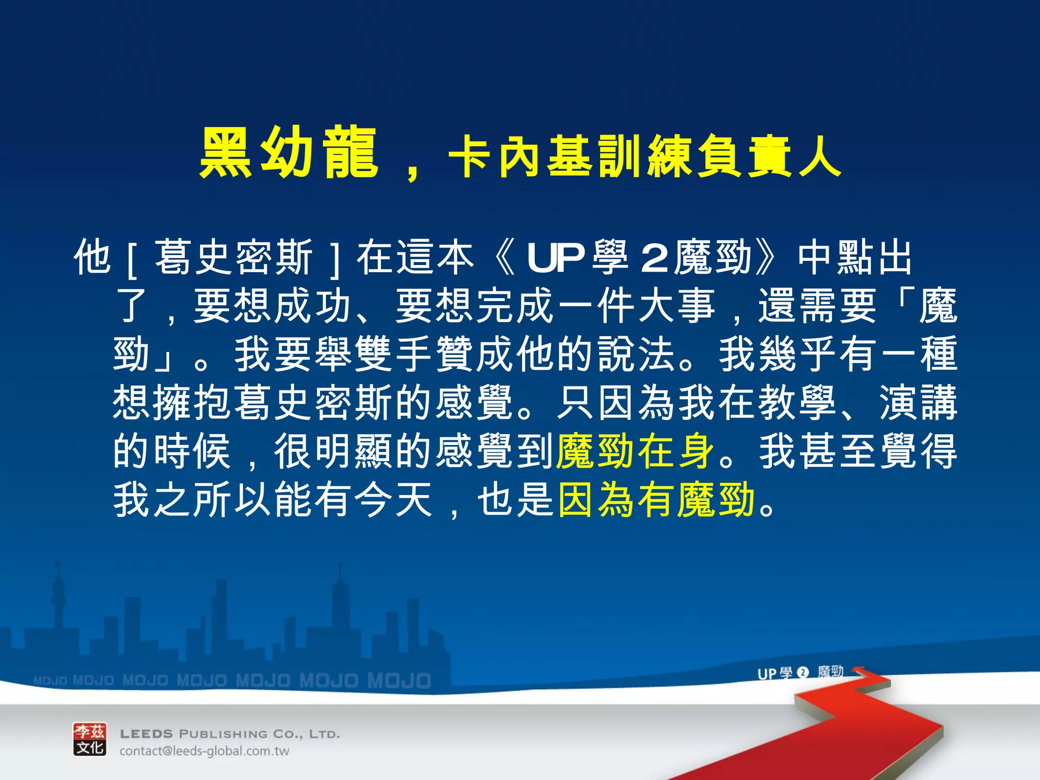 他［葛史密斯］在這本《 UP 學 2 魔勁》中點出了，要想成功、要想完成一件大事，還需要「魔勁」。我要舉雙手贊成他的說法。我幾乎有一種想擁抱葛史密斯的感覺。只因為我在教學、演講的時候，很明顯的感覺到 魔勁在身 。我甚至覺得我之所以能有今天，也是 因為有魔勁 。 　　 　　　　 黑幼龍， 卡內基訓練負責人 