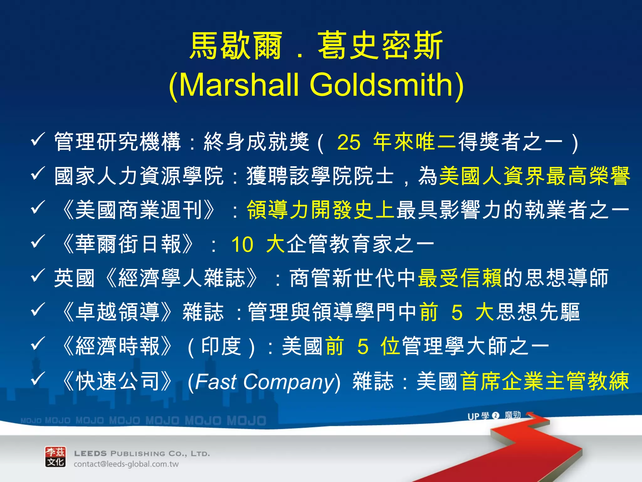 管理研究機構：終身成就獎（ 25  年來唯二 得獎者之一） 國家人力資源學院：獲聘該學院院士，為 美國人資界最高榮譽 《美國商業週刊》： 領導力開發史上 最具影響力的執業者之一 《華爾街日報》： 10  大 企管教育家之一 英國《經濟學人雜誌》：商管新世代中 最受信賴 的思想導師 《卓越領導》雜誌  : 管理與領導學門中 前  5  大 思想先驅 《經濟時報》 ( 印度 ) ：美國 前  5  位 管理學大師之一 《快速公司》 ( Fast Company )  雜誌：美國 首席企業主管教練 馬歇爾．葛史密斯 (Marshall Goldsmith) 