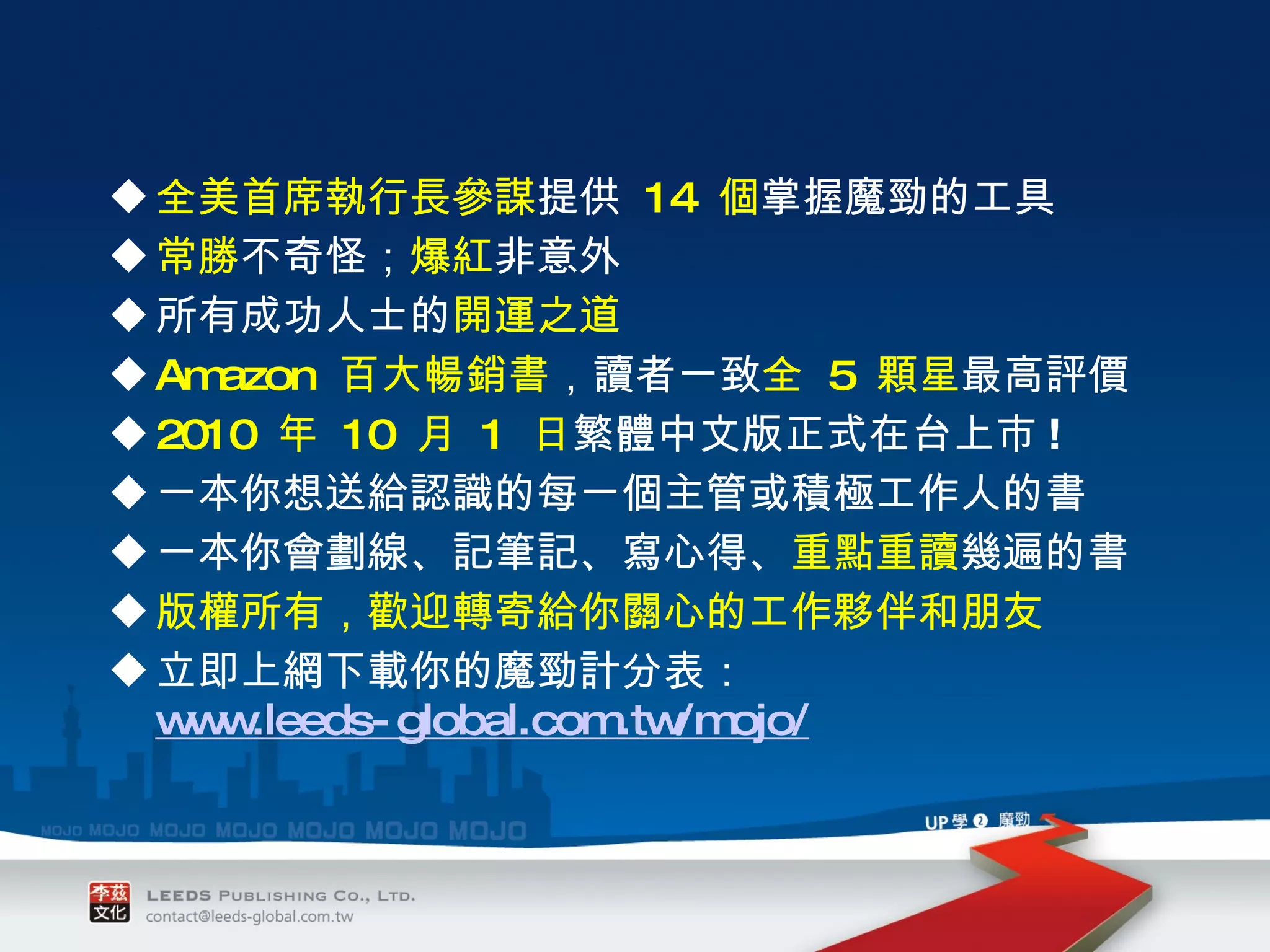 全美首席執行長參謀 提供  14  個 掌握魔勁的工具 常勝 不奇怪； 爆紅 非意外 所有成功人士的 開運之道 Amazon  百大暢銷書 ，讀者一致 全  5  顆星 最高評價 2010  年  10  月  1  日 繁體中文版正式在台上市 ! 一本你想送給認識的每一個主管或積極工作人的書 一本你會劃線、記筆記、寫心得、 重點重讀 幾遍的書  版權所有，歡迎轉寄給你關心的工作夥伴和朋友 立即上網下載你的魔勁計分表： www.leeds-global.com.tw/mojo/ 