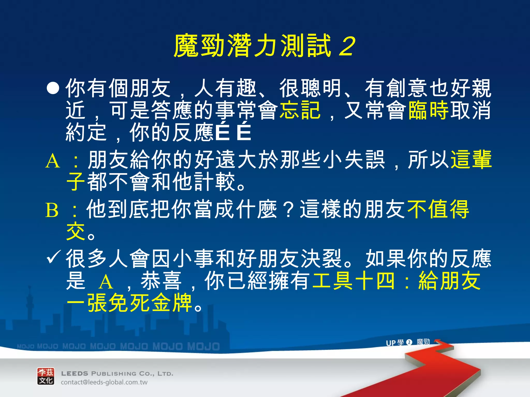 魔勁潛力測試 ２ 你有個朋友，人有趣、很聰明、有創意也好親近，可是答應的事常會 忘記 ，又常會 臨時 取消約定，你的反應…… A ： 朋友給你的好遠大於那些小失誤，所以 這輩子 都不會和他計較。 B ： 他到底把你當成什麼？這樣的朋友 不值得交 。 很多人會因小事和好朋友決裂。如果你的反應是  A ，恭喜，你已經擁有 工具十四：給朋友一張免死金牌 。 
