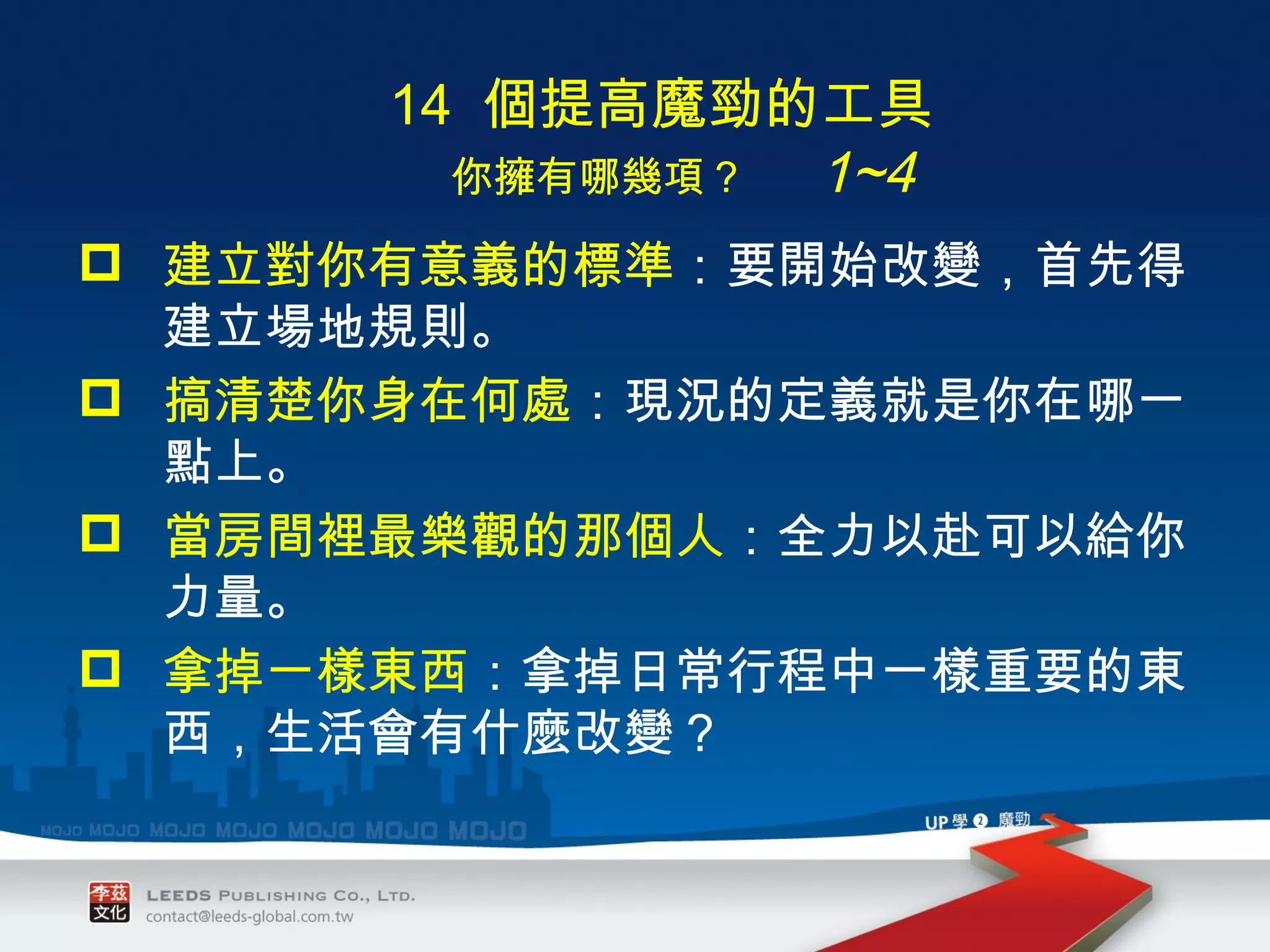　 14  個提高魔勁的工具 　　 你擁有哪幾項？　   1~4 建立對你有意義的標準 ： 要開始改變，首先得建立場地規則。 搞清楚你身在何處 ： 現況的定義就是你在哪一點上。 當房間裡最樂觀的那個人 ： 全力以赴可以給你力量。 拿掉一樣東西 ： 拿掉日常行程中一樣重要的東西，生活會有什麼改變？ 