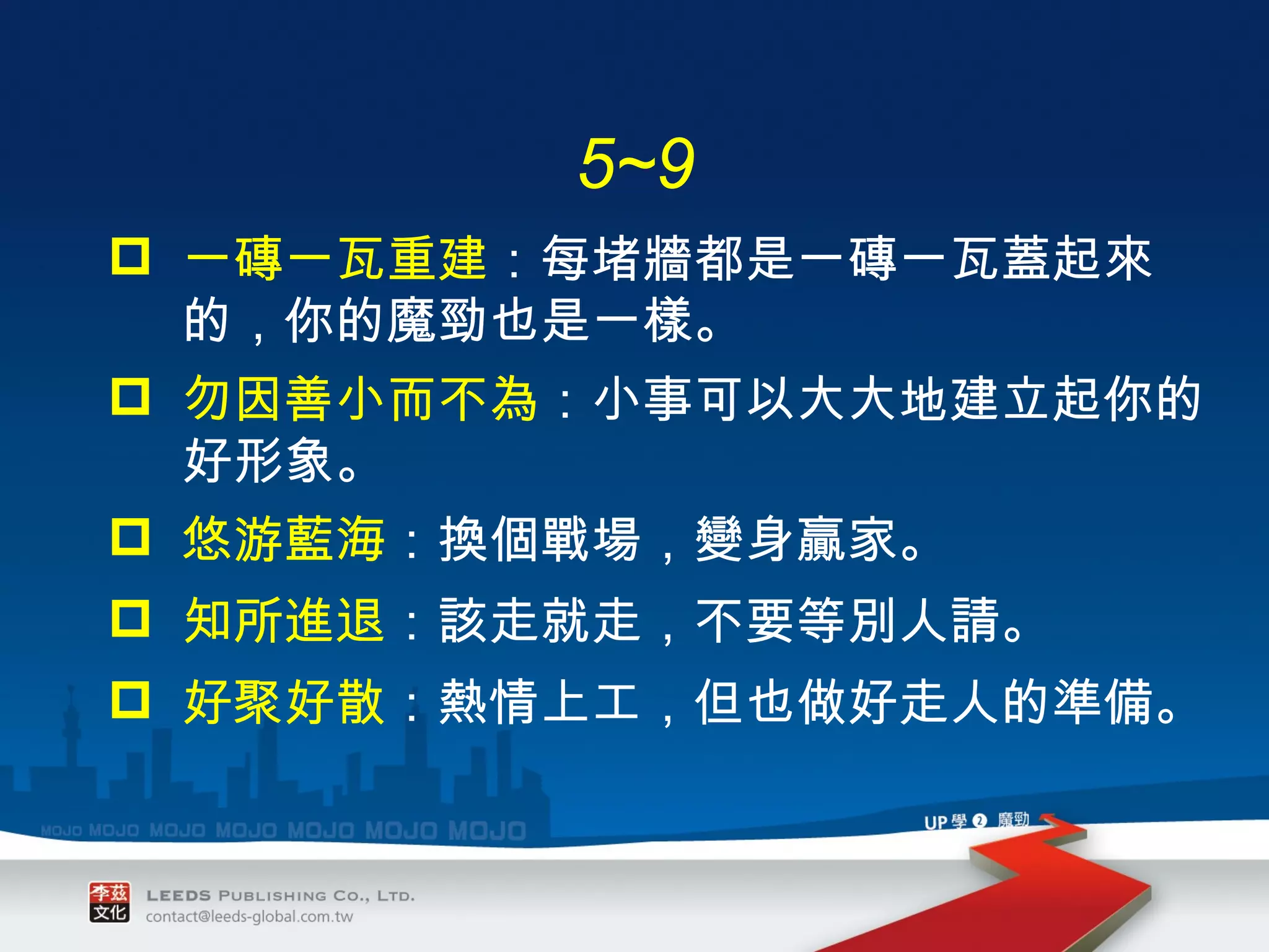 一磚一瓦重建 ： 每堵牆都是一磚一瓦蓋起來的，你的魔勁也是一樣。 勿因善小而不為 ： 小事可以大大地建立起你的好形象。 悠游藍海 ： 換個戰場，變身贏家。 知所進退 ： 該走就走，不要等別人請。 好聚好散 ： 熱情上工，但也做好走人的準備。 5~9 