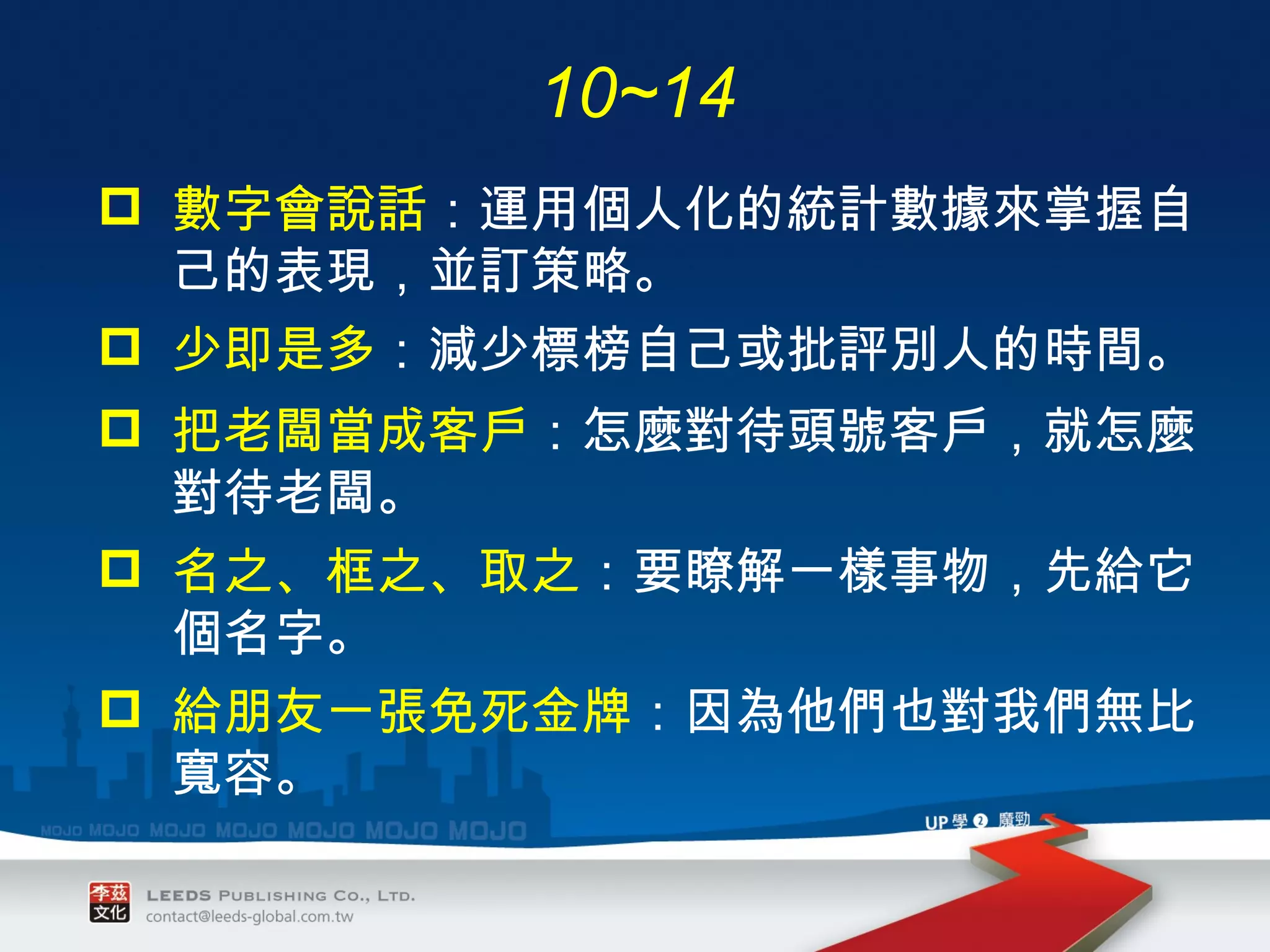 數字會說話 ： 運用個人化的統計數據來掌握自己的表現，並訂策略。 少即是多 ： 減少標榜自己或批評別人的時間。 把老闆當成客戶 ： 怎麼對待頭號客戶，就怎麼對待老闆。 名之、框之、取之 ： 要瞭解一樣事物，先給它個名字。 給朋友一張免死金牌 ： 因為他們也對我們無比寬容。 10~14 