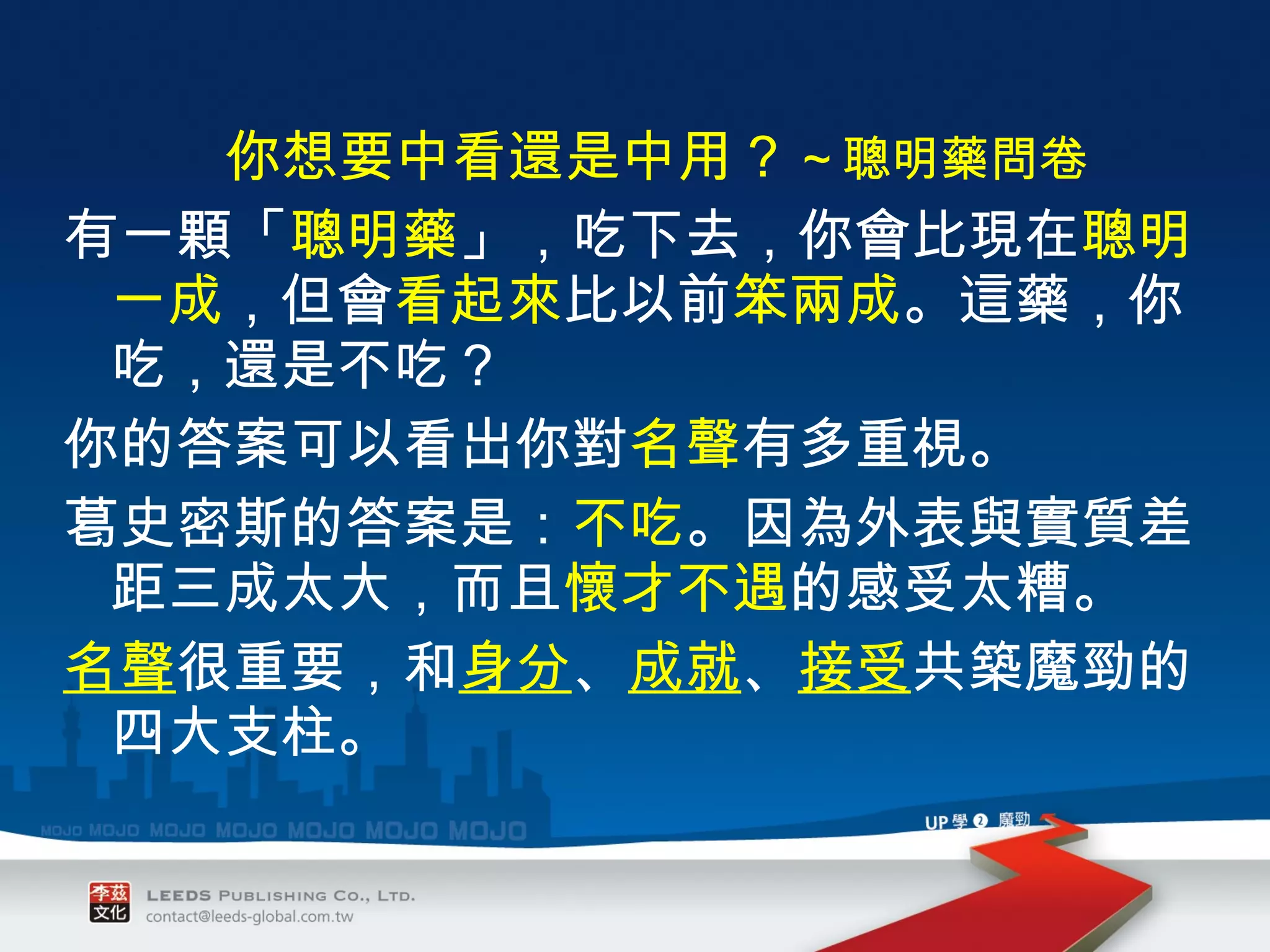 你想要中看還是中用 ? ～聰明藥問卷 有一顆「 聰明藥 」，吃下去，你會比現在 聰明一成 ，但會 看起來 比以前 笨兩成 。這藥，你吃，還是不吃？ 你的答案可以看出你對 名聲 有多重視。 葛史密斯的答案是： 不吃 。因為外表與實質差距三成太大，而且 懷才不遇 的感受太糟。 名聲 很重要，和 身分 、 成就 、 接受 共築魔勁的四大支柱。 