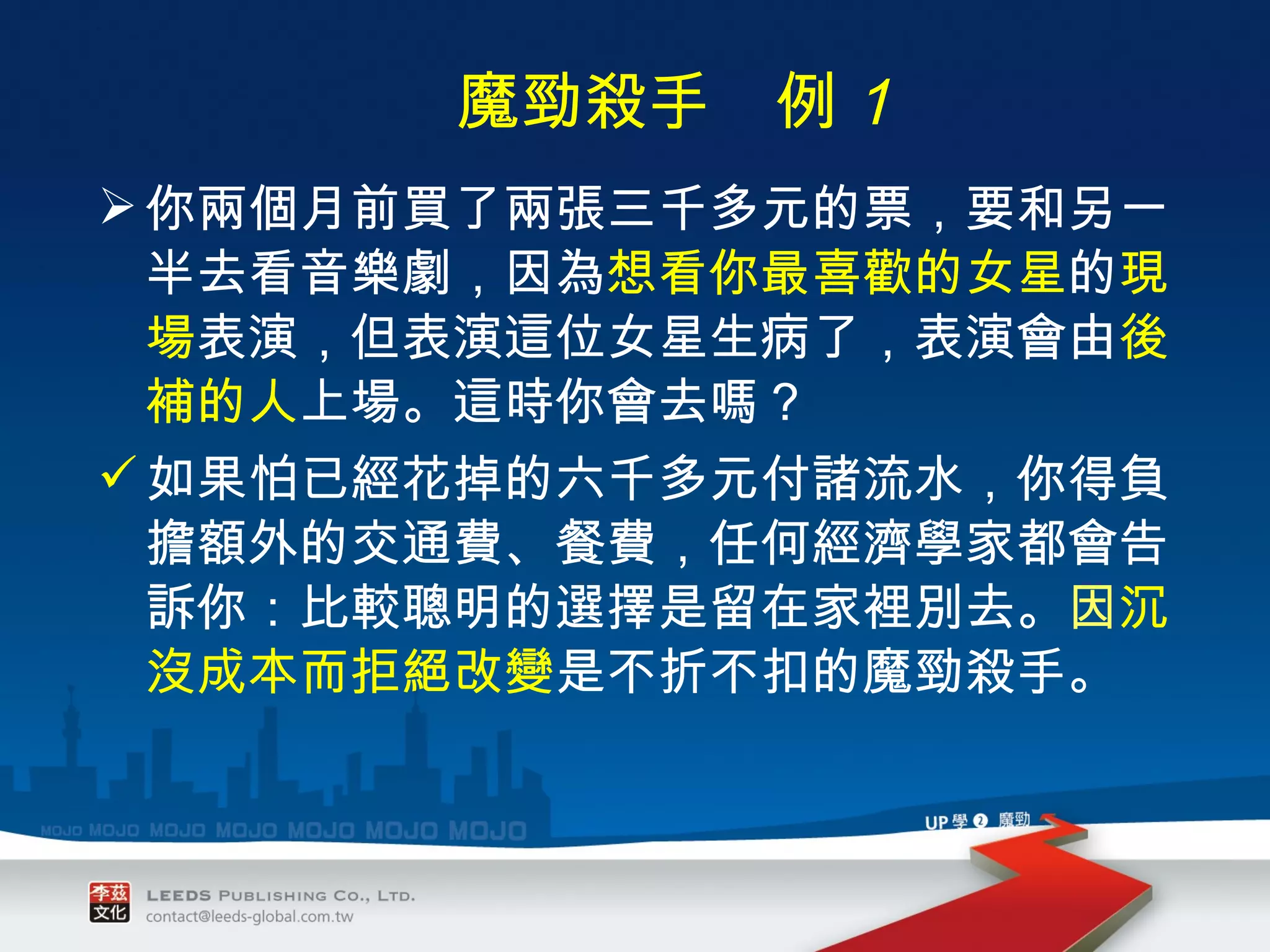 你兩個月前買了兩張三千多元的票，要和另一半去看音樂劇，因為 想看你最喜歡的女星 的 現場 表演，但表演這位女星生病了，表演會由 後補的人 上場。這時你會去嗎？ 如果怕已經花掉的六千多元付諸流水，你得負擔額外的交通費、餐費，任何經濟學家都會告訴你：比較聰明的選擇是留在家裡別去。 因 沉沒成本而拒絕改變 是不折不扣的魔勁殺手。 　　 魔勁殺手　例 １ 
