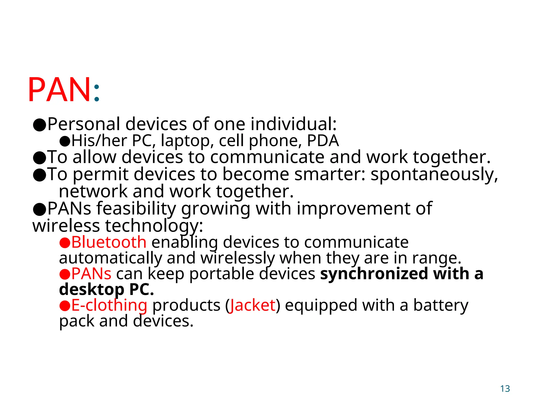 PAN:
●Personal devices of one individual:
●His/her PC, laptop, cell phone, PDA
●To allow devices to communicate and work together.
●To permit devices to become smarter: spontaneously,
network and work together.
●PANs feasibility growing with improvement of
wireless technology:
●Bluetooth enabling devices to communicate
automatically and wirelessly when they are in range.
●PANs can keep portable devices synchronized with a
desktop PC.
●E-clothing products (Jacket) equipped with a battery
pack and devices.
13
 