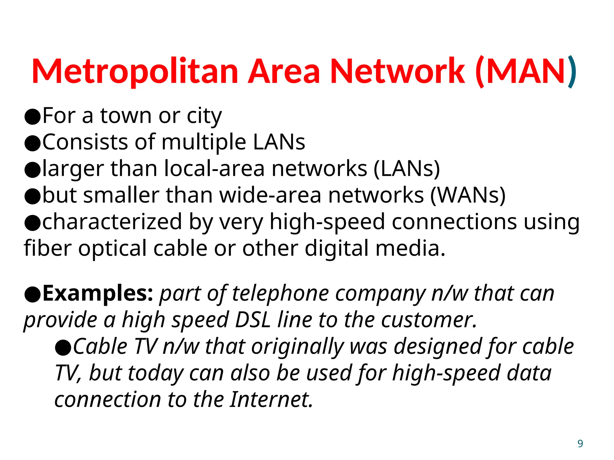 Metropolitan Area Network (MAN)
●For a town or city
●Consists of multiple LANs
●larger than local-area networks (LANs)
●but smaller than wide-area networks (WANs)
●characterized by very high-speed connections using
fiber optical cable or other digital media.
●Examples: part of telephone company n/w that can
provide a high speed DSL line to the customer.
●Cable TV n/w that originally was designed for cable
TV, but today can also be used for high-speed data
connection to the Internet.
9
 