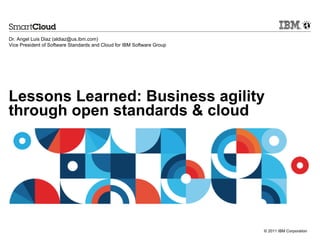 Dr. Angel Luis Diaz (aldiaz@us.ibm.com)
Vice President of Software Standards and Cloud for IBM Software Group




Lessons Learned: Business agility
through open standards & cloud




                                                                        © 2011 IBM Corporation
 