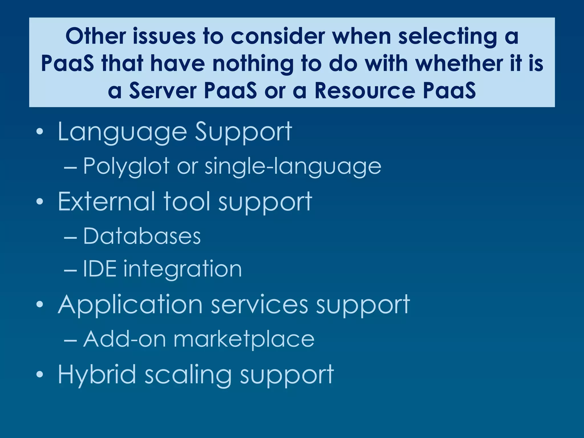 Other issues to consider when selecting a
PaaS that have nothing to do with whether it is
      a Server PaaS or a Resource PaaS
• Language Support
  – Polyglot or single-language
• External tool support
  – Databases
  – IDE integration
• Application services support
  – Add-on marketplace
• Hybrid scaling support
 