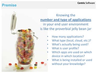 Premise

                      Knowing the
          number and type of applications
             in your end user environment
          is like the proverbial jelly bean jar

              •   How many applications?
              •   What type (local, cloud, etc.)?
              •   What’s actually being used?
              •   What is user profile?
              •   Which apps are used on which
                  device in which location?
              •   What is being installed or used
                  without your knowledge?
 
