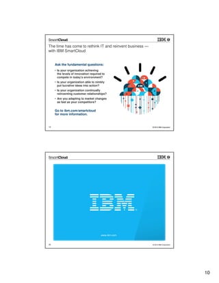 The time has come to rethink IT and reinvent business —
with IBM SmartCloud


     Ask the fundamental questions:
     • Is your organization achieving
       the levels of innovation required to
       compete in today’s environment?
     • Is your organization able to nimbly
       put lucrative ideas into action?
     • Is your organization continually
       reinventing customer relationships?
     • Are you adapting to market changes
       as fast as your competitors?


     Go to ibm.com/smartcloud
     for more information.


19                                                        © 2012 IBM Corporation




                                        www.ibm.com


20                                                        © 2012 IBM Corporation




                                                                                   10
 