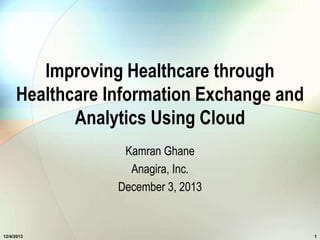 Improving Healthcare through
Healthcare Information Exchange and
Analytics Using Cloud
Kamran Ghane
Anagira, Inc.
December 3, 2013

12/4/2013

1

 