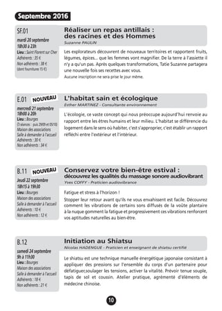 10
Septembre 2016
Réaliser un repas antillais :
des racines et des Hommes
Suzanne PAULIN
mardi 20 septembre
18h30 à 23h
Lieu : Saint Florent sur Cher
Adhérents : 35 €
Non adhérents : 38 €
(dont fournitures 15 €)
Les explorateurs découvrent de nouveaux territoires et rapportent fruits,
légumes, épices... que les femmes vont magnifier. De la terre à l'assiette il
n'y a qu'un pas. Après quelques transformations, Tatie Suzanne partagera
une nouvelle fois ses recettes avec vous.
Aucune inscription ne sera prise le jour même.
SF.01
Conservez votre bien-être estival :
découvrez les qualités du massage sonore audiovibrant
Yves COFFY - Praticien audiovibranceJeudi 22 septembre
18h15 à 19h30
Lieu : Bourges
Maison des associations
Salle à demander à l'accueil
Adhérents : 10 €
Non adhérents : 12 €
Fatigue et stress à l'horizon !
Stopper leur retour avant qu'ils ne vous envahissent est facile. Découvrez
comment les vibrations de certains sons diffusés de la voûte plantaire
à la nuque gomment la fatigue et progressivement ces vibrations renforcent
vos aptitudes naturelles au bien-être.
B.11
Initiation au Shiatsu
Nicolas HADENGUE - Praticien et enseignant de shiatsu certifié
samedi 24 septembre
9h à 11h30
Lieu : Bourges
Maison des associations
Salle à demander à l'accueil
Adhérents : 18 €
Non adhérents : 21 €
Le shiatsu est une technique manuelle énergétique japonaise consistant à
appliquer des pressions sur l’ensemble du corps d’un partenaire pour
défatiguer,soulager les tensions, activer la vitalité. Prévoir tenue souple,
tapis de sol et coussin. Atelier pratique, agrémenté d'éléments de
médecine chinoise.
B.12
L'habitat sain et écologique
Esther MARTINEZ - Consultante environnement
mercredi 21 septembre
18h00 à 20h
Lieu : Bourges
(3 séances : puis 29/09 et 05/10)
Maison des associations
Salle à demander à l'accueil
Adhérents : 30 €
Non adhérents : 34 €
L'écologie, ce vaste concept qui nous préoccupe aujourd'hui renvoie au
rapport entre les êtres humains et leur milieu. L'habitat se différencie du
logement dans le sens où habiter, c'est s'approprier, c'est établir un rapport
réfléchi entre l'extérieur et l'intérieur.
E.01 NOUVEAU
NOUVEAU
 