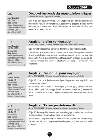 11
Anglais : atelier conversation
Annie CRINQUETTE - Titulaire licence d'anglais en formation d’adultes
Lundi 3 octobre
18h30 à 20h00
(26 cours hebdo)
Lieu : Bourges
Maison des associations
Salle à demander à l'accueil
Adhérents : 165 €
Non adhérents : 180 €
(paiement fractionné possible)
Objectif : être capable de converser de manière claire et cohérente.
Programme : entraînement à la prise de parole et à l'échange oral dans des
situations de la vie courante au travers de conversations, jeux de rôle, dia-
logues, etc. Aide à la compréhension et l'expression orales au moyen de do-
cuments sonores. Programme adaptable aux besoins particuliers des
auditeurs.
L.12
Découvrir le monde des réseaux informatiques
Frédéric OLIVIER - Ingénieur ENSSAT
Lundi 3 octobre
18h à 21h
Lieu : Bourges
Maison des associations
Salle à demander à l'accueil
Adhérents : 22 €
Non adhérents : 25 €
Rien n’est dur, tout est simple. Ceci s’applique tout particulièrement au
monde des réseaux informatiques. Ce cours vous propose d’en découvrir
les bases, de manière à les démystifier et vous permettre de sécuriser sim-
plement vos accès internet.
S.05
Anglais : L'essentiel pour voyager
Annie CRINQUETTE - Titulaire licence d'anglais en formation d’adultes
Mardi 4 octobre
16h30 à 18h
(20 cours hebdo)
Lieu : Bourges
Maison des associations
Salle à demander à l'accueil
Adhérents : 150 €
Non adhérents : 165 €
(paiement fractionné possible)
Objectif : Etre capable de communiquer simplement en anglais lors de
voyages d'agrément.
Programme : Kit de survie à l’étranger (phrases-type, vocabulaire pra-
tique…) lors de situations type (hôtel, restaurant, magasins...). Accent mis
sur la communication orale. Programme adaptable aux besoins des audi-
teurs.
Objectif : Etre capable de comprendre un langage standard et s’exprimer
simplement dans des situations de la vie quotidienne.
Programme : Elargissement des connaissances (grammaire, vocabulaire).
L’accent sera mis sur la compréhension et l’expression orales. Supports audio
et vidéo.
L.09
Anglais : Niveau pré-intermédiaire
Annie CRINQUETTE - Titulaire licence d'anglais en formation d’adultes
Mardi 4 octobre
18h30 à 20h
(26 cours hebdo)
Lieu : Bourges
Maison des associations
Salle à demander à l'accueil
Adhérents : 165 €
Non adhérents : 180 €
(paiement fractionné possible)
L.10
Octobre 2016
 