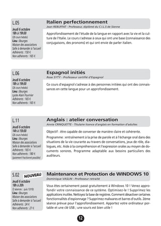 12
Espagnol initiés
Rose SYTY - Professeur certifié d'Espagnol
Jeudi 6 octobre
18h à 19h30
(26 cours hebdo)
Lieu : Bourges
Lycée Alain Fournier
Adhérents : 165 €
Non adhérents : 165 €
Ce cours d'espagnol s'adresse à des personnes initiées qui ont des connais-
sances en cette langue pour un approfondissement.
L.06
Maintenance et Protection de WINDOWS 10
Dominique VASLIN - Professeur retraité
Jeudi 6 octobre
18h à 20h
(2 séances : puis 13/10)
Lieu : Bourges
Maison des associations
Salle à demander à l'accueil
Adhérents : 24 €
Non adhérents : 27 €
Vous êtes certainement passé gratuitement à Windows 10 ! Venez appro-
fondir votre connaissance de ce système. Optimisez-le ! Supprimez les
applications inutiles. Nettoyez la base de registres. Comment désactiver certaines
fonctionnalités d'espionnage ? Supprimez malwares et barres d'outils. 2ème
séance prévue pour l'approfondissement. Apportez votre ordinateur por-
table et une clé USB ; une souris est bien utile !
S.02 NOUVEAU
Approfondissement de l'étude de la langue en rapport avec la vie et la cul-
ture de l'Italie. Le cours s'adresse à ceux qui ont une base (connaissance des
conjugaisons, des pronoms) et qui ont envie de parler italien.
Italien perfectionnement
Jean REBUFFAT - Professeur, diplômé du C.I.L.S de Sienne
Jeudi 6 octobre
18h à 19h30
(20 cours hebdo)
Lieu : Bourges
Maison des associations
Salle à demander à l'accueil
Adhérents : 150 €
Non adhérents : 165 €
L.05
Anglais : atelier conversation
Annie CRINQUETTE - Titulaire licence d'anglais en formation d’adultes
Jeudi 6 octobre
14h à 15h30
(26 cours hebdo)
Lieu : Bourges
Maison des associations
Salle à demander à l'accueil
Adhérents : 165 €
Non adhérents : 180 €
(paiement fractionné possible)
Objectif : être capable de converser de manière claire et cohérente.
Programme : entraînement à la prise de parole et à l'échange oral dans des
situations de la vie courante au travers de conversations, jeux de rôle, dia-
logues, etc. Aide à la compréhension et l'expression orales au moyen de do-
cuments sonores. Programme adaptable aux besoins particuliers des
auditeurs.
L.11
 