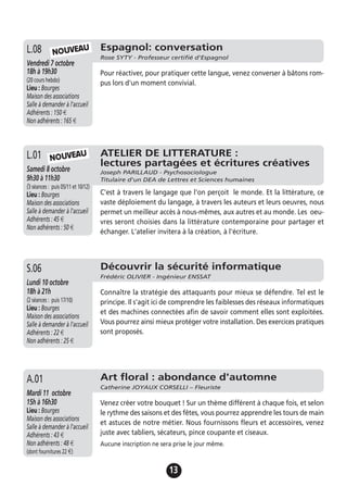 13
Espagnol: conversation
Rose SYTY - Professeur certifié d'Espagnol
Vendredi 7 octobre
18h à 19h30
(20 cours hebdo)
Lieu : Bourges
Maison des associations
Salle à demander à l'accueil
Adhérents : 150 €
Non adhérents : 165 €
Pour réactiver, pour pratiquer cette langue, venez converser à bâtons rom-
pus lors d'un moment convivial.
L.08
Découvrir la sécurité informatique
Frédéric OLIVIER - Ingénieur ENSSAT
Lundi 10 octobre
18h à 21h
(2 séances : puis 17/10)
Lieu : Bourges
Maison des associations
Salle à demander à l'accueil
Adhérents : 22 €
Non adhérents : 25 €
Connaître la stratégie des attaquants pour mieux se défendre. Tel est le
principe. Il s'agit ici de comprendre les faiblesses des réseaux informatiques
et des machines connectées afin de savoir comment elles sont exploitées.
Vous pourrez ainsi mieux protéger votre installation. Des exercices pratiques
sont proposés.
S.06
Art floral : abondance d'automne
Catherine JOYAUX CORSELLI – Fleuriste
Mardi 11 octobre
15h à 16h30
Lieu : Bourges
Maison des associations
Salle à demander à l'accueil
Adhérents : 43 €
Non adhérents : 48 €
(dont fournitures 22 €)
Venez créer votre bouquet ! Sur un thème différent à chaque fois, et selon
le rythme des saisons et des fêtes, vous pourrez apprendre les tours de main
et astuces de notre métier. Nous fournissons fleurs et accessoires, venez
juste avec tabliers, sécateurs, pince coupante et ciseaux.
Aucune inscription ne sera prise le jour même.
A.01
ATELIER DE LITTERATURE :
lectures partagées et écritures créatives
Joseph PARILLAUD - Psychosociologue
Titulaire d'un DEA de Lettres et Sciences humaines
Samedi 8 octobre
9h30 à 11h30
(3 séances : puis 05/11 et 10/12)
Lieu : Bourges
Maison des associations
Salle à demander à l'accueil
Adhérents : 45 €
Non adhérents : 50 €
C'est à travers le langage que l'on perçoit le monde. Et la littérature, ce
vaste déploiement du langage, à travers les auteurs et leurs oeuvres, nous
permet un meilleur accès à nous-mêmes, aux autres et au monde. Les oeu-
vres seront choisies dans la littérature contemporaine pour partager et
échanger. L'atelier invitera à la création, à l'écriture.
L.01 NOUVEAU
NOUVEAU
 