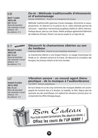 14
Découvrir le chamanisme sibérien au son
du tambour
Frédérique MARCINIAK - Praticien en soin énergétique chamanique
Mercredi 12 octobre
18h30 à 20h
Lieu : Bourges
Maison des associations
Salle à demander à l'accueil
Adhérents : 12 €
Non adhérents : 15 €
Le chamanisme sibérien a une longue histoire. Le voyage chamanique est
fondé sur la vibration sonore et la transe. On découvre la circulation des
énergies, les animaux totems et les trois mondes.
B.17
Vibration sonore : un nouvel agent théra-
peutique - de la musique à l'audiovibrance
Yves COFFY - Praticien audiovibrance
Vendredi 14 octobre
18h15 à 19h30
Lieu : Bourges
Maison des associations
Salle à demander à l'accueil
Adhérents : 10 €
Non adhérents : 12 €
De tout temps et sur les cinq continents des musiques dédiées ont accom-
pagnés les humains face à la douleur, la maladie, la folie. Depuis plus de
quarante ans des scientifiques ont exploré les vibrations sonores pour en
comprendre les effets thérapeutiques.
S.07
Do-In : Méthode traditionnelle d'étirements
et d'automassage
Nicolas HADENGUE - Praticien et enseignant de shiatsu
Mardi 11 octobre
18h30 à 20h
Lieu : Bourges
Maison des associations
Salle à demander à l'accueil
Adhérents : 18 €
Non adhérents : 21 €
Méthode traditionnelle japonaise d'auto-massages, étirements et assou-
plissements. En libérant la circulation du ki, cette méthode permet de
retrouver : respiration harmonieuse,souplesse,vitalité et calme intérieur.
Pratique douce, assis sur une chaise. Atelier pratique agrémenté d'éléments
de médecine chinoise. Prévoir une tenue souple et un tapis de sol.
B.09
Pourtouteoccasion(anniversaire,fête,départenretraite...)
Offrez les cours de l’UP BERRY !
Bon Cadeau
NOUVEAU
 