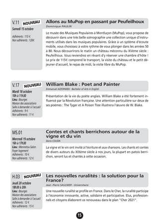 15
Allons au MuPop en passant par Peufeilhoux
Dominique PAULIN
Samedi 15 octobre
Adhérents : 115 €
Non adhérents : 120€
Le musée des Musiques Populaires à Montluçon (MuPop), vous propose de
découvrir dans une très belle scénographie une collection unique d'instru-
ments utilisés dans les musiques populaires. Grâce à un système d'écoute
mobile, vous choisissez à votre rythme de vous plonger dans les années 50
à 80. Nous découvrirons le matin un château méconnu du XVème siècle :
Peufeilhoux. Vous reviendrez en rêvant d'y réserver une chambre d'hôte !
Le prix de 115€ comprend le transport, la visite du château et le petit dé-
jeuner d'accueil, le repas de midi, la visite libre du MuPop.
V.11
William Blake : Poet and Painter
Emmanuel AZZOPARDI - Bachelor of Arts in English
Mardi 18 octobre
10h à 11h30
Lieu : Bourges
Maison des associations
Salle à demander à l'accueil
Adhérents : 9 €
Non adhérents : 11 €
Présentation de la vie du poète anglais. William Blake a été fortement in-
fluencé par la Révolution française. Une attention particulière sur deux de
ses poèmes : The Tyger et A Poison Tree illustrera l'œuvre de W. Blake.
V.17
Contes et chants berrichons autour de la
vigne et du vin
Denis COUSIN
Mercredi 19 octobre
16h à 17h30
Lieu : Mennetou-Salon
Foyer logement
Adhérents : 10 €
Non adhérents : 12 €
La vigne et le vin ont invité à l'écriture et aux chansons. Les chants et contes
de divers auteurs du XIXème siècle à nos jours, la plupart en patois berri-
chon, seront lus et chantés à cette occasion.
MS.01
NOUVEAU
Les nouvelles ruralités : la solution pour la
France?
Jean -Pierre SAULNIER - Universitaire
Jeudi 20 octobre
18h30 à 20h
Lieu : Bourges
Maison des associations
Salle à demander à l'accueil
Adhérents : 12 €
Non adhérents : 15 €
Une nouvelle ruralité se profile en France. Dans le Cher, la ruralité participe
à l'économie innovante, active, solidaire et participative. Elus, profession-
nels et citoyens élaborent ce renouveau dans le plan "Cher 2021".
H.03
NOUVEAU
NOUVEAU
 