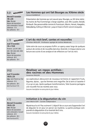 17
Les Hommes qui ont fait Bourges au XXème siècle
Roland NARBOUX
Mercredi 9 novembre
18h à 20h
Lieu : Bourges
Maison des associations
Salle à demander à l'accueil
Adhérents : 15 €
Non adhérents : 18 €
Présentation des hommes qui ont oeuvré pour Bourges, au XX ième siècle :
les maires de Paul Commenge à Serge Lepeltier, avec Mrs Laudier, Boisdé,
Rimbault. Des personnalités comme le Franciscain, Monin, Hervet, Haegelen,
Estève,Barroy, Colling et Monnet jusqu’à Fossé et Rufin seront évoquées
R.01
L'art du récit bref, contes et nouvelles
Christian MULLER - Professeur agrégé de Lettres Modernes
Jeudi 10 novembre
10h à 11h30
(8séances: puis24/11,08/12,
05/01,19/01,02/02,02/03,16/03)
Lieu : Bourges
Maison des associations
Adhérents : 60 €
Non adhérents : 70 €
Cette série de cours se propose d'offrir un aperçu assez large de quelques
auteurs de contes et de nouvelles dans leur diversité. A chaque séance une
lecture sera suivie d'une analyse et de reflexions sur l'art du récit.
L.13
Initiation à la dégustation du vin
Jean-Marie GAY - Caviste indépendant
Mercredi 16 novembre
19h30 à 22h
Lieu : Bourges
Maison des associations
Salle à demander à l'accueil
Adhérents : 26 €
Non adhérents : 30 €
(dont fournitures 8 €)
Mystérieux le vin? Pas vraiment! L'objectif de ce cours est d'apprendre l'art
de déguster le vin pour en percer ses mystères. La partie pratique com-
prendra la dégustation d'un éventail de 6 vins.
Aucune inscription ne sera prise le jour même.
V.12
NOUVEAU
NOUVEAU
Réaliser un repas antillais :
des racines et des Hommes
Suzanne PAULIN
Jeudi 10 novembre
18h30 à 23h
Lieu : Saint Florent sur Cher
Adhérents : 35 €
Non adhérents : 38 €
(dont fournitures 15 €)
Les explorateurs découvrent de nouveaux territoires et rapportent fruits,
légumes, épices... que les femmes vont magnifier. De la terre à l'assiette il
n'y a qu'un pas. Après quelques transformations, Tatie Suzanne partagera
une nouvelle fois ses recettes avec vous.
Aucune inscription ne sera prise le jour même.
SF.02
 