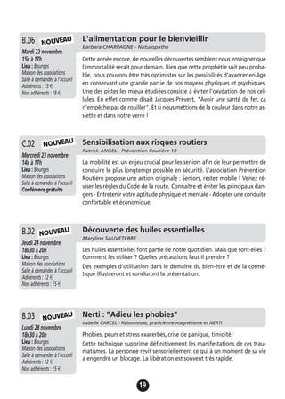 19
La mobilité est un enjeu crucial pour les seniors afin de leur permettre de
conduire le plus longtemps possible en sécurité. L’association Prévention
Routière propose une action originale : Seniors, restez mobile ! Venez ré-
viser les règles du Code de la route. Connaître et éviter les principaux dan-
gers - Entretenir votre aptitude physique et mentale - Adopter une conduite
confortable et économique.
A.13 Sensibilisation aux risques routiers
Patrick ANGEL - Prévention Routière 18
Mercredi 23 novembre
14h à 17h
Lieu : Bourges
Maison des associations
Salle à demander à l'accueil
Conférence gratuite
C.02
Jeudi 19 novembre
17h à 19h
Lieu : Bourges
Maison des associations -
Salle à demander à l'accueil
Adhérents : 12 €
Non adhérents : 15 €
Les huiles essentielles font partie de notre quotidien. Mais que sont-elles ?
Comment les utiliser ? Quelles précautions faut-il prendre ?
Des exemples d’utilisation dans le domaine du bien-être et de la cosmé-
tique illustreront et concluront la présentation.
A.13 Découverte des huiles essentielles
Maryline SAUVETERRE
Jeudi 24 novembre
18h30 à 20h
Lieu : Bourges
Maison des associations
Salle à demander à l'accueil
Adhérents : 12 €
Non adhérents : 15 €
B.02
L'alimentation pour le bienvieillir
Barbara CHARPAGNE - Naturopathe
Mardi 22 novembre
15h à 17h
Lieu : Bourges
Maison des associations
Salle à demander à l'accueil
Adhérents : 15 €
Non adhérents : 18 €
Cette année encore, de nouvelles découvertes semblent nous enseigner que
l’immortalité serait pour demain. Bien que cette prophétie soit peu proba-
ble, nous pouvons être très optimistes sur les possibilités d’avancer en âge
en conservant une grande partie de nos moyens physiques et psychiques.
Une des pistes les mieux étudiées consiste à éviter l’oxydation de nos cel-
lules. En effet comme disait Jacques Prévert, "Avoir une santé de fer, ça
n’empêche pas de rouiller". Et si nous mettions de la couleur dans notre as-
siette et dans notre verre !
B.06
NOUVEAU
Jeudi 19 novembre
17h à 19h
Lieu : Bourges
Maison des associations -
Salle à demander à l'accueil
Adhérents : 12 €
Non adhérents : 15 €
Phobies, peurs et stress exacerbés, crise de panique, timidité!
Cette technique supprime définitivement les manifestations de ces trau-
matismes. La personne revit sensoriellement ce qui à un moment de sa vie
a engendré un blocage. La libération est souvent très rapide.
A.13 Nerti : "Adieu les phobies"
Isabelle CARCEL - Rebouteuse, praticienne magnétisme et NERTI
Lundi 28 novembre
18h30 à 20h
Lieu : Bourges
Maison des associations
Salle à demander à l'accueil
Adhérents : 12 €
Non adhérents : 15 €
B.03 NOUVEAU
NOUVEAU
NOUVEAU
 
