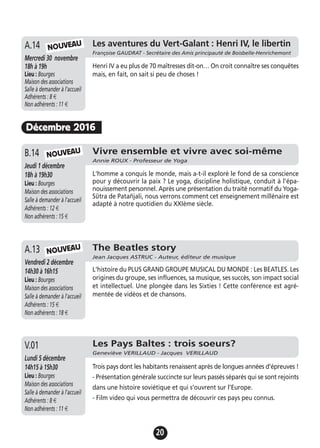 20
Décembre 2016
Vivre ensemble et vivre avec soi-même
Annie ROUX - Professeur de Yoga
Jeudi 1 décembre
18h à 19h30
Lieu : Bourges
Maison des associations
Salle à demander à l'accueil
Adhérents : 12 €
Non adhérents : 15 €
L'homme a conquis le monde, mais a-t-il exploré le fond de sa conscience
pour y découvrir la paix ? Le yoga, discipline holistique, conduit à l’épa-
nouissement personnel. Après une présentation du traité normatif du Yoga-
Sūtra de Patañjali, nous verrons comment cet enseignement millénaire est
adapté à notre quotidien du XXIème siècle.
B.14
The Beatles story
Jean Jacques ASTRUC - Auteur, éditeur de musique
Vendredi 2 décembre
14h30 à 16h15
Lieu : Bourges
Maison des associations
Salle à demander à l'accueil
Adhérents : 15 €
Non adhérents : 18 €
L'histoire du PLUS GRAND GROUPE MUSICAL DU MONDE : Les BEATLES. Les
origines du groupe, ses influences, sa musique, ses succès, son impact social
et intellectuel. Une plongée dans les Sixties ! Cette conférence est agré-
mentée de vidéos et de chansons.
A.13
Les Pays Baltes : trois soeurs?
Geneviève VERILLAUD - Jacques VERILLAUD
Lundi 5 décembre
14h15 à 15h30
Lieu : Bourges
Maison des associations
Salle à demander à l'accueil
Adhérents : 8 €
Non adhérents : 11 €
Trois pays dont les habitants renaissent après de longues années d’épreuves !
- Présentation générale succincte sur leurs passés séparés qui se sont rejoints
dans une histoire soviétique et qui s’ouvrent sur l’Europe.
- Film video qui vous permettra de découvrir ces pays peu connus.
V.01
NOUVEAU
NOUVEAU
Jeudi 19 novembre
17h à 19h
Lieu : Bourges
Maison des associations -
Salle à demander à l'accueil
Adhérents : 12 €
Non adhérents : 15 €
Henri IV a eu plus de 70 maîtresses dit-on… On croit connaître ses conquêtes
mais, en fait, on sait si peu de choses !
A.13 Les aventures du Vert-Galant : Henri IV, le libertin
Françoise GAUDRAT - Secrétaire des Amis principauté de Boisbelle-Henrichemont
Mercredi 30 novembre
18h à 19h
Lieu : Bourges
Maison des associations
Salle à demander à l'accueil
Adhérents : 8 €
Non adhérents : 11 €
A.14 NOUVEAU
 
