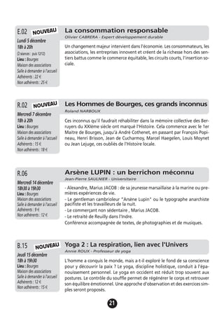 21
La consommation responsable
Olivier CABRERA - Expert développement durable
Lundi 5 décembre
18h à 20h
(2séances: puis12/12)
Lieu : Bourges
Maison des associations
Salle à demander à l'accueil
Adhérents : 22 €
Non adhérents : 25 €
Un changement majeur intervient dans l'économie. Les consommateurs, les
associations, les entreprises innovent et créent de la richesse hors des sen-
tiers battus comme le commerce équitable, les circuits courts, l'insertion so-
ciale.
E.02
Les Hommes de Bourges, ces grands inconnus
Roland NARBOUX
Mercredi 7 décembre
18h à 20h
Lieu : Bourges
Maison des associations
Salle à demander à l'accueil
Adhérents : 15 €
Non adhérents : 18 €
Ces inconnus qu’il faudrait réhabiliter dans la mémoire collective des Ber-
ruyers du XXIème siècle ont marqué l'Histoire. Cela commence avec le 1er
Maitre de Bourges, jusqu’à André Cothenet, en passant par François Popi-
neau, Henri Brisson, Jean de Cucharmoy, Marcel Haegelen, Louis Moynet
ou Jean Lejuge, ces oubliés de l’Histoire locale.
R.02
Yoga 2 : La respiration, lien avec l'Univers
Annie ROUX - Professeur de yoga
Jeudi 15 décembre
18h à 19h30
Lieu : Bourges
Maison des associations
Salle à demander à l'accueil
Adhérents : 12 €
Non adhérents : 15 €
L'homme a conquis le monde, mais a-t-il exploré le fond de sa conscience
pour y découvrir la paix ? Le yoga, discipline holistique, conduit à l’épa-
nouissement personnel. Le yoga en occident est réduit trop souvent aux
postures. Le contrôle du souffle permet de régénérer le corps et retrouver
son équilibre émotionnel. Une approche d’observation et des exercices sim-
ples seront proposés.
B.15
Arsène LUPIN : un berrichon méconnu
Jean-Pierre SAULNIER - Universitaire
Mercredi 14 décembre
18h30 à 19h30
Lieu : Bourges
Maison des associations
Salle à demander à l'accueil
Adhérents : 9 €
Non adhérents : 12 €
- Alexandre, Marius JACOB : de sa jeunesse marsaillaise à la marine ou pre-
mières expériences de vie.
- Le gentleman cambrioleur ”Arsène Lupin" ou le typographe anarchiste
pacifiste et les travailleurs de la nuit.
- Le commerçant non sédentaire , Marius JACOB.
- Le retraité de Reuilly dans l'Indre.
Conférence accompagnée de textes, de photographies et de musiques.
R.06
NOUVEAU
NOUVEAU
NOUVEAU
 