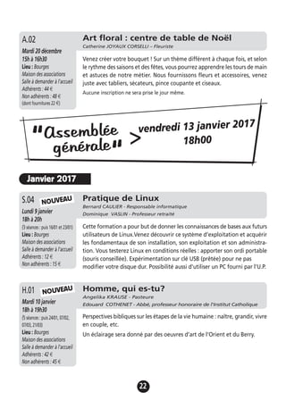 22
Pratique de Linux
Bernard CAULIER - Responsable informatique
Dominique VASLIN - Professeur retraitéLundi 9 janvier
18h à 20h
(3 séances : puis 16/01 et 23/01)
Lieu : Bourges
Maison des associations
Salle à demander à l'accueil
Adhérents : 12 €
Non adhérents : 15 €
Cette formation a pour but de donner les connaissances de bases aux futurs
utilisateurs de Linux.Venez découvrir ce système d’exploitation et acquérir
les fondamentaux de son installation, son exploitation et son administra-
tion. Vous testerez Linux en conditions réelles : apporter son ordi portable
(souris conseillée). Expérimentation sur clé USB (prêtée) pour ne pas
modifier votre disque dur. Possibilité aussi d'utiliser un PC fourni par l'U.P.
S.04
Art floral : centre de table de Noël
Catherine JOYAUX CORSELLI – Fleuriste
Mardi 20 décembre
15h à 16h30
Lieu : Bourges
Maison des associations
Salle à demander à l'accueil
Adhérents : 44 €
Non adhérents : 48 €
(dont fournitures 22 €)
Venez créer votre bouquet ! Sur un thème différent à chaque fois, et selon
le rythme des saisons et des fêtes, vous pourrez apprendre les tours de main
et astuces de notre métier. Nous fournissons fleurs et accessoires, venez
juste avec tabliers, sécateurs, pince coupante et ciseaux.
Aucune inscription ne sera prise le jour même.
A.02
NOUVEAU
Assemblée
générale“
“
>vendredi 13 janvier 2017
18h00
Homme, qui es-tu?
Angelika KRAUSE - Pasteure
Edouard COTHENET - Abbé, professeur honoraire de l'Institut CatholiqueMardi 10 janvier
18h à 19h30
(5 séances : puis 24/01, 07/02,
07/03, 21/03)
Lieu : Bourges
Maison des associations
Salle à demander à l'accueil
Adhérents : 42 €
Non adhérents : 45 €
Perspectives bibliques sur les étapes de la vie humaine : naître, grandir, vivre
en couple, etc.
Un éclairage sera donné par des oeuvres d’art de l’Orient et du Berry.
H.01 NOUVEAU
Janvier 2017
 
