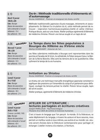 23
Le Temps dans les fêtes populaires à
Bourges du XIIIème au XVème siècle
Mathijs SCHOEVAERT - Historien de l'art
Mercredi 11 janvier
18h à 20h
Lieu : Bourges
Maison des associations
Salle à demander à l'accueil
Adhérents : 12 €
Non adhérents : 15 €
Les fêtes calendaires médiévales à Bourges sont reprensentées dans les
porches et facades de St Ursin, la cathédrale, le Palais Jacques Coeur, la Mai-
son de la Reine Blanche. Elles sont les témoins de la vie quotidienne. Elles
rythment le temps de la vie humaine.
A.06
Do-In : Méthode traditionnelle d'étirements et
d'automassage
Nicolas HADENGUE - Praticien et enseignant de shiatsu certifiéMardi 10 janvier
18h30 à 20h
Lieu : Bourges
Maison des associations
Salle à demander à l'accueil
Adhérents : 15 €
Non adhérents : 18 €
Méthode traditionnelle japonaise d'auto-massages, étirements et assou-
plissements. En libérant la circulation du ki, cette méthode permet de re-
trouver : respiration harmonieuse,souplesse,vitalité et calme intérieur.
Pratique douce, assis sur une chaise. Atelier pratique agrémenté d'éléments
de médecine chinoise. Prévoir une tenue souple et un tapis de sol.
B.10
NOUVEAU
Initiation au Shiatsu
Nicolas HADENGUE - Praticien et enseignant de shiatsu certifié
Samedi 14 janvier
9h à 11h30
Lieu : Bourges
Maison des associations
Salle à demander à l'accueil
Adhérents : 18 €
Non adhérents : 21 €
Le shiatsu est une technique manuelle énergétique japonaise consistant à
appliquer des pressions sur l’ensemble du corps d’un partenaire pour défa-
tiguer, soulager les tensions,activer la vitalité. Prévoir tenue souple, tapis
de sol et coussin.
Atelier pratique, agrémenté d'éléments de médecine chinoise.
B.13
ATELIER DE LITTERATURE :
lectures partagées et écritures créatives
Joseph PARILLAUD - Psychosociologue
Titulaire d'un DEA de Lettres et Sciences humaines
Samedi 14 janvier
9h30 à 11h30
(3 séances : puis 04/02, 11/03)
Lieu : Bourges
Maison des associations
Salle à demander à l'accueil
Adhérents : 45 €
Non adhérents : 50 €
C'est à travers le langage que l'on perçoit le monde. Et la littérature, ce
vaste déploiement du langage, à travers les auteurs et leurs oeuvres, nous
permet un meilleur accès à nous-mêmes, aux autres et au monde. Les oeu-
vres seront choisies dans la littérature contemporaine pour partager et
échanger. L'atelier invitera à la création, à l'écriture.
L.02 NOUVEAU
 